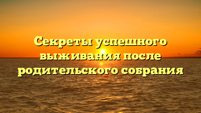 Секреты успешного выживания после родительского собрания