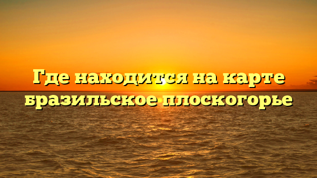 Где находится на карте бразильское плоскогорье