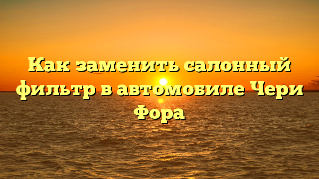 Как заменить салонный фильтр в автомобиле Чери Фора