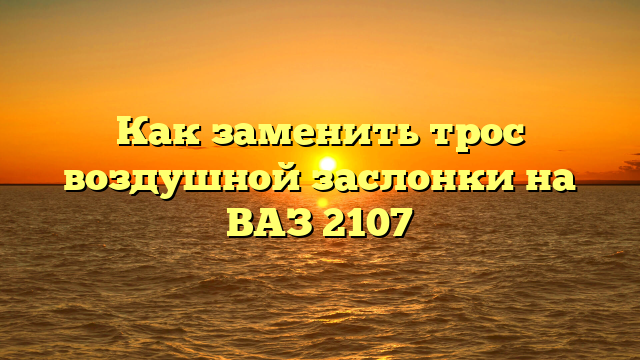 Как заменить трос воздушной заслонки на ВАЗ 2107