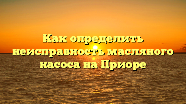Как определить неисправность масляного насоса на Приоре