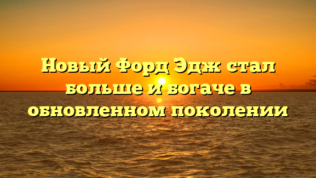 Новый Форд Эдж стал больше и богаче в обновленном поколении