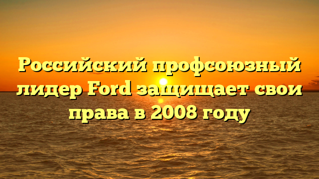 Российский профсоюзный лидер Ford защищает свои права в 2008 году