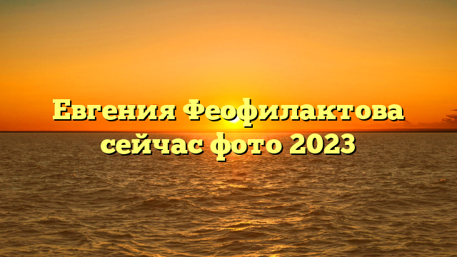 Евгения Феофилактова сейчас фото 2023