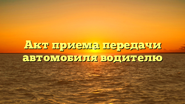 Акт приема передачи автомобиля водителю