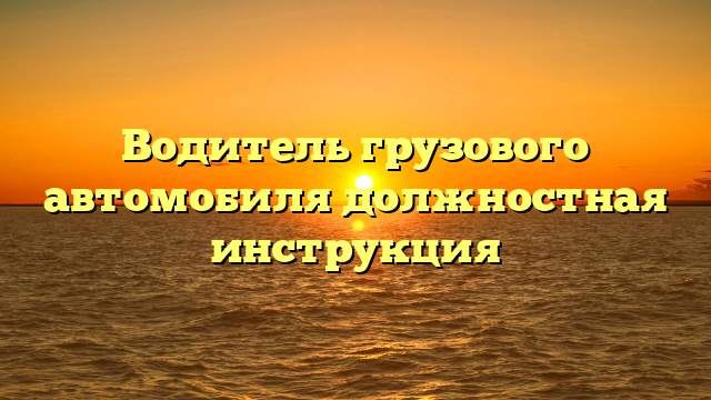Водитель грузового автомобиля должностная инструкция